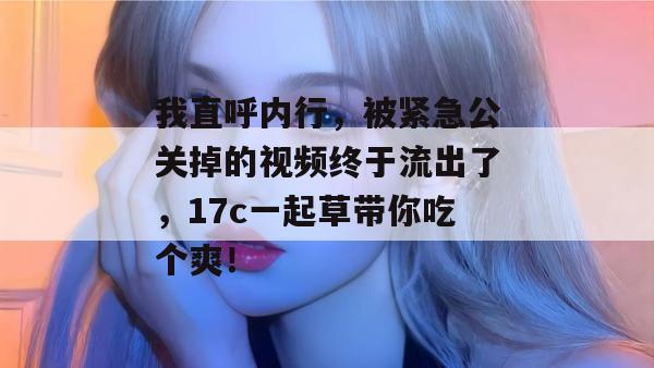我直呼内行，被紧急公关掉的视频终于流出了，17c一起草带你吃个爽！