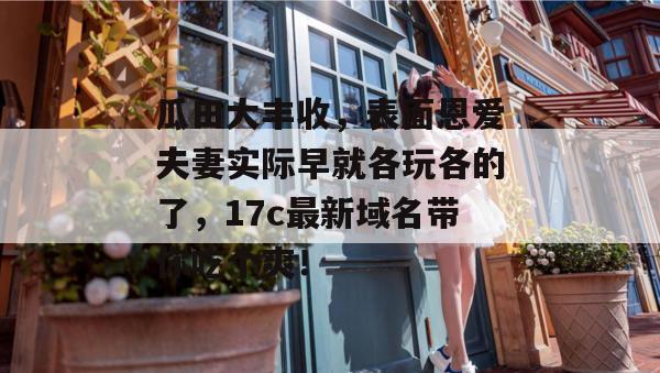 瓜田大丰收，表面恩爱夫妻实际早就各玩各的了，17c最新域名带你吃个爽！