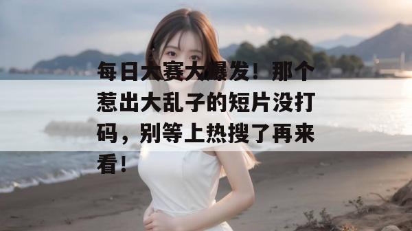 每日大赛大爆发！那个惹出大乱子的短片没打码，别等上热搜了再来看！