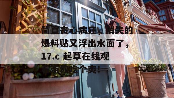 简直丧心病狂，消失的爆料贴又浮出水面了，17.c 起草在线观看带你吃个爽！