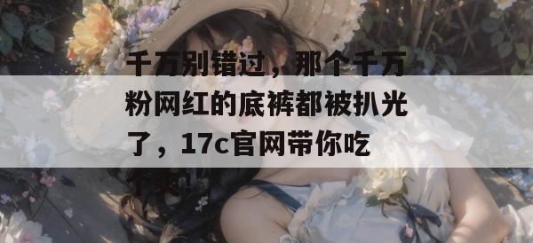 千万别错过，那个千万粉网红的底裤都被扒光了，17c官网带你吃个爽！