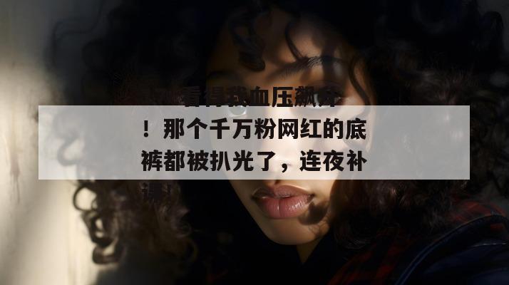 17c看得我血压飙升！那个千万粉网红的底裤都被扒光了，连夜补课！
