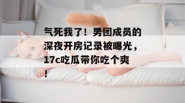 气死我了！男团成员的深夜开房记录被曝光，17c吃瓜带你吃个爽！