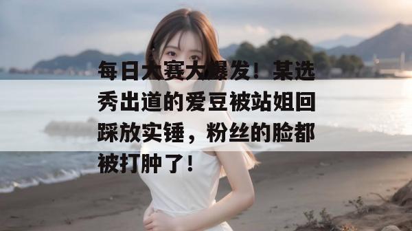 每日大赛大爆发！某选秀出道的爱豆被站姐回踩放实锤，粉丝的脸都被打肿了！