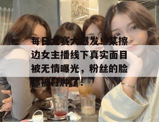 每日大赛大爆发！某擦边女主播线下真实面目被无情曝光，粉丝的脸都被打肿了！