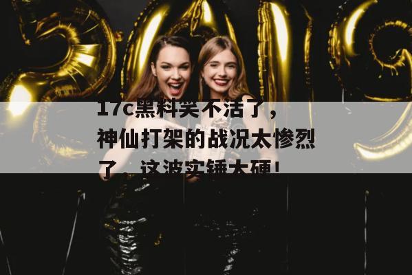 17c黑料笑不活了，神仙打架的战况太惨烈了，这波实锤太硬！