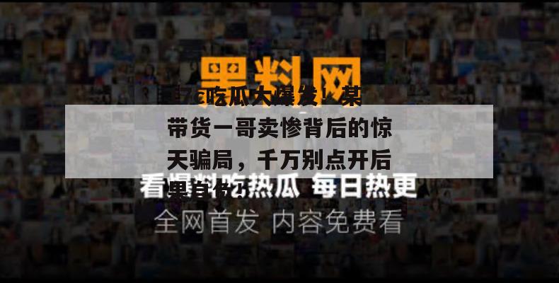 17c吃瓜大爆发！某带货一哥卖惨背后的惊天骗局，千万别点开后果自负！