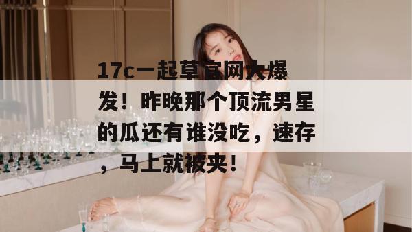 17c一起草官网大爆发！昨晚那个顶流男星的瓜还有谁没吃，速存，马上就被夹！