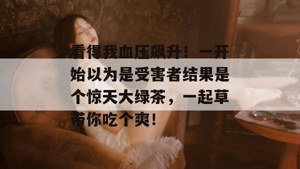 看得我血压飙升！一开始以为是受害者结果是个惊天大绿茶，一起草带你吃个爽！