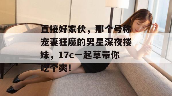 直接好家伙，那个号称宠妻狂魔的男星深夜搂妹，17c一起草带你吃个爽！