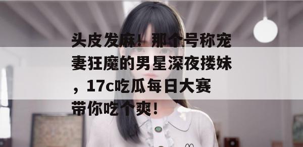 头皮发麻！那个号称宠妻狂魔的男星深夜搂妹，17c吃瓜每日大赛带你吃个爽！