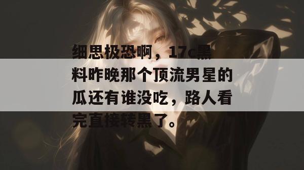 细思极恐啊，17c黑料昨晚那个顶流男星的瓜还有谁没吃，路人看完直接转黑了。