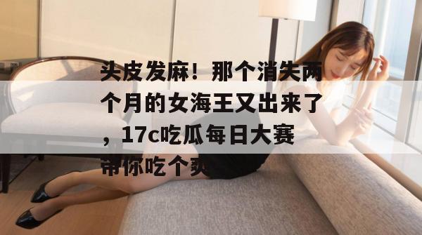 头皮发麻！那个消失两个月的女海王又出来了，17c吃瓜每日大赛带你吃个爽！