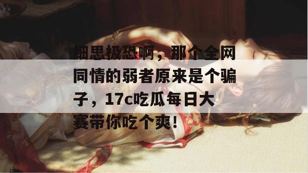 细思极恐啊，那个全网同情的弱者原来是个骗子，17c吃瓜每日大赛带你吃个爽！