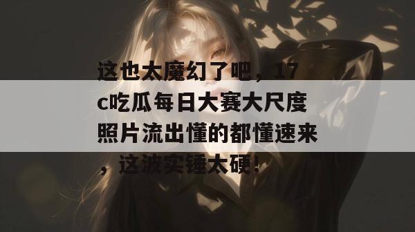这也太魔幻了吧，17c吃瓜每日大赛大尺度照片流出懂的都懂速来，这波实锤太硬！