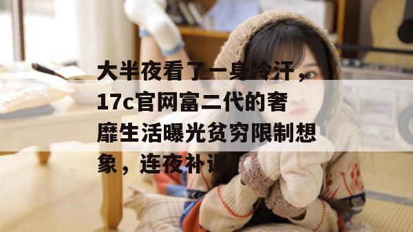 大半夜看了一身冷汗，17c官网富二代的奢靡生活曝光贫穷限制想象，连夜补课！