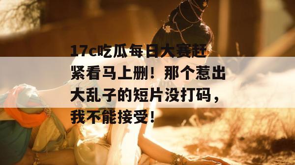 17c吃瓜每日大赛赶紧看马上删！那个惹出大乱子的短片没打码，我不能接受！