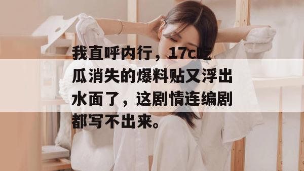 我直呼内行，17c吃瓜消失的爆料贴又浮出水面了，这剧情连编剧都写不出来。