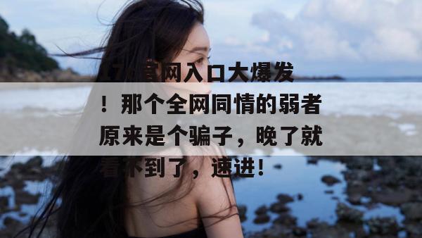 17c官网入口大爆发！那个全网同情的弱者原来是个骗子，晚了就看不到了，速进！