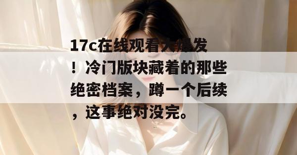 17c在线观看大爆发！冷门版块藏着的那些绝密档案，蹲一个后续，这事绝对没完。